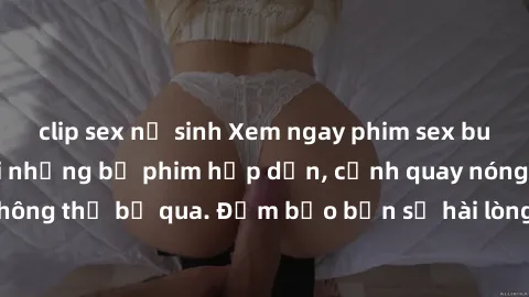 clip sex nữ sinh Xem ngay phim sex bukkake hàng đầu với những bộ phim hấp dẫn, cảnh quay nóng bỏng không thể bỏ qua. Đảm bảo bạn sẽ hài lòng với trải nghiệm mới lạ này!