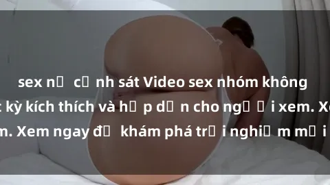 sex nữ cảnh sát Video sex nhóm không che mới nhất cực kỳ kích thích và hấp dẫn cho người xem. Xem ngay để khám phá trải nghiệm mới lạ và đầy bất ngờ!