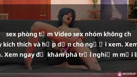 sex phòng tắm Video sex nhóm không che mới nhất cực kỳ kích thích và hấp dẫn cho người xem. Xem ngay để khám phá trải nghiệm mới lạ và đầy bất ngờ!