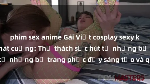 phim sex anime Gái Việt cosplay sexy khiến fan hâm mộ phát cuồng: Thử thách sức hút từ những bộ trang phục đầy sáng tạo và quyến rũ!