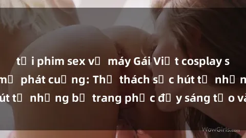 tải phim sex về máy Gái Việt cosplay sexy khiến fan hâm mộ phát cuồng: Thử thách sức hút từ những bộ trang phục đầy sáng tạo và quyến rũ!