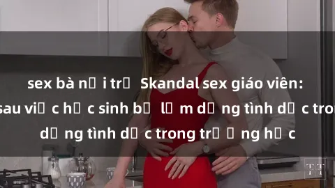 sex bà nội trợ Skandal sex giáo viên: Sự thật đằng sau việc học sinh bị lạm dụng tình dục trong trường học