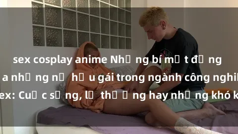sex cosplay anime Những bí mật đằng sau cuộc sống của những nữ hầu gái trong ngành công nghiệp sex: Cuộc sống, lẽ thường hay những khó khăn mà họ phải đối mặt.
