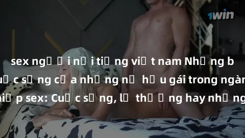 sex người nổi tiếng việt nam Những bí mật đằng sau cuộc sống của những nữ hầu gái trong ngành công nghiệp sex: Cuộc sống, lẽ thường hay những khó khăn mà họ phải đối mặt.