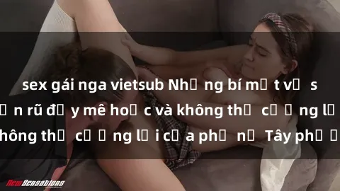 sex gái nga vietsub Những bí mật về sex gái Tây: Sự quyến rũ đầy mê hoặc và không thể cưỡng lại của phụ nữ Tây phương