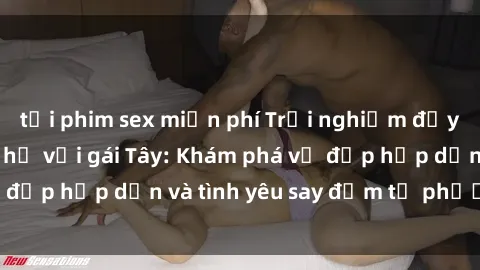 tải phim sex miễn phí Trải nghiệm đầy mới lạ khi quan hệ với gái Tây: Khám phá vẻ đẹp hấp dẫn và tình yêu say đắm từ phương Tây