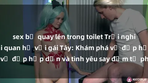 sex bị quay lén trong toilet Trải nghiệm đầy mới lạ khi quan hệ với gái Tây: Khám phá vẻ đẹp hấp dẫn và tình yêu say đắm từ phương Tây