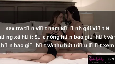 sex tra tấn việt nam Bộ ảnh gái Việt Nam nude gây sốt mạng xã hội: Sắc nóng hơn bao giờ hết và thu hút triệu lượt xem