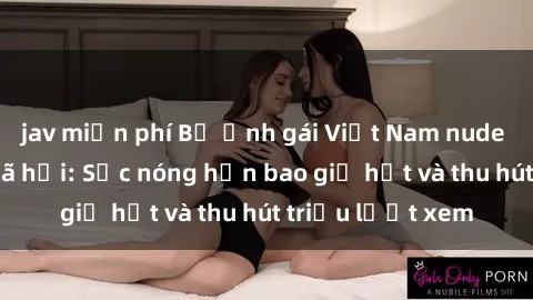 jav miễn phí Bộ ảnh gái Việt Nam nude gây sốt mạng xã hội: Sắc nóng hơn bao giờ hết và thu hút triệu lượt xem