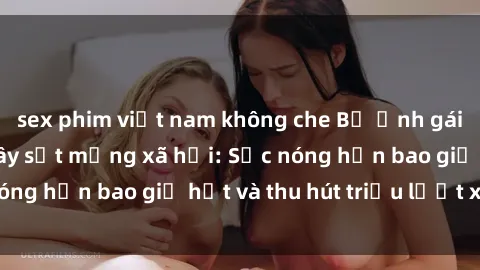 sex phim việt nam không che Bộ ảnh gái Việt Nam nude gây sốt mạng xã hội: Sắc nóng hơn bao giờ hết và thu hút triệu lượt xem