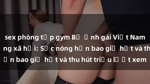 sex phòng tập gym Bộ ảnh gái Việt Nam nude gây sốt mạng xã hội: Sắc nóng hơn bao giờ hết và thu hút triệu lượt xem