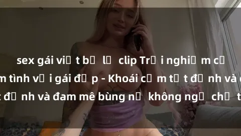 sex gái việt bị lộ clip Trải nghiệm cực kỳ thú vị khi làm tình với gái đẹp - Khoái cảm tột đỉnh và đam mê bùng nổ không ngờ chỉ trong một đêm!