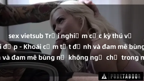 sex vietsub Trải nghiệm cực kỳ thú vị khi làm tình với gái đẹp - Khoái cảm tột đỉnh và đam mê bùng nổ không ngờ chỉ trong một đêm!