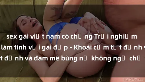 sex gái việt nam có chồng Trải nghiệm cực kỳ thú vị khi làm tình với gái đẹp - Khoái cảm tột đỉnh và đam mê bùng nổ không ngờ chỉ trong một đêm!