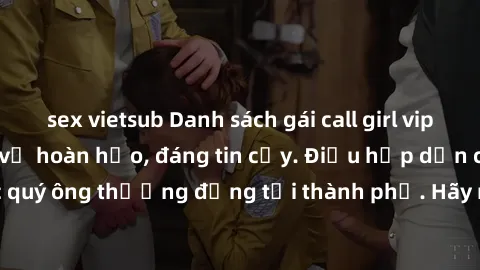 sex vietsub Danh sách gái call girl vip chất lượng, dịch vụ hoàn hảo, đáng tin cậy. Điều hấp dẫn cho các quý ông thượng đẳng tại thành phố. Hãy nhấc máy và đặt lịch ngay!