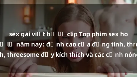 sex gái việt bị lộ clip Top phim sex hot nhất không thể bỏ lỡ năm nay: đỉnh cao của đồng tính, threesome đầy kích thích và các cảnh nóng đang gây sốt!