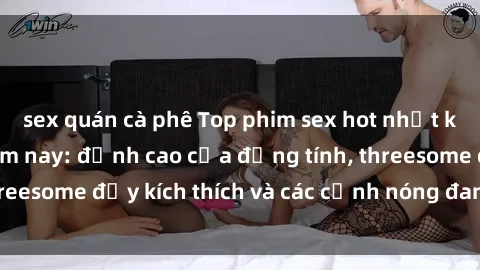 sex quán cà phê Top phim sex hot nhất không thể bỏ lỡ năm nay: đỉnh cao của đồng tính, threesome đầy kích thích và các cảnh nóng đang gây sốt!
