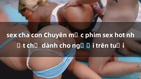 sex cha con Chuyên mục phim sex hot nhất chỉ dành cho người trên tuổi