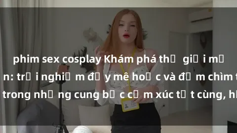 phim sex cosplay Khám phá thế giới mới với sex người lớn: trải nghiệm đầy mê hoặc và đắm chìm trong những cung bậc cảm xúc tột cùng, hứng khởi và cuốn hút.