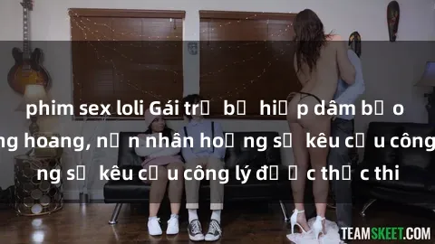 phim sex loli Gái trẻ bị hiếp dâm bạo lực trong khu rừng hoang, nạn nhân hoảng sợ kêu cầu công lý được thực thi
