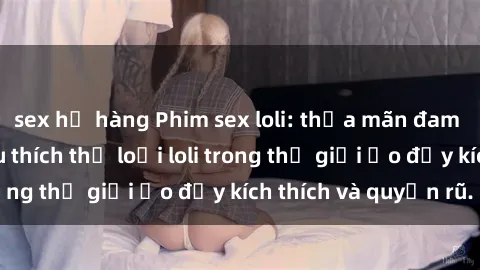 sex họ hàng Phim sex loli: thỏa mãn đam mê của người yêu thích thể loại loli trong thế giới ảo đầy kích thích và quyến rũ.