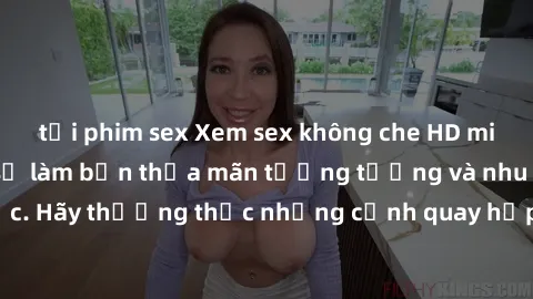 tải phim sex Xem sex không che HD miễn phí đảm bảo sẽ làm bạn thỏa mãn tưởng tượng và nhu cầu tình dục. Hãy thưởng thức những cảnh quay hấp dẫn và mãnh liệt ngay bây giờ!