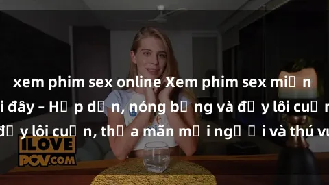 xem phim sex online Xem phim sex miễn phí online ngay tại đây – Hấp dẫn, nóng bỏng và đầy lôi cuốn, thỏa mãn mọi người và thú vui của bạn!