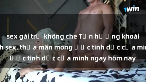sex gái trẻ không che Tận hưởng khoái cảm với gái xinh sex, thỏa mãn mong ước tình dục của mình ngay hôm nay
