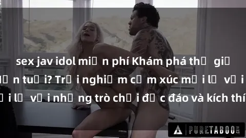 sex jav idol miễn phí Khám phá thế giới sex trực tuyến: Hơn tuổi? Trải nghiệm cảm xúc mới lạ với những trò chơi độc đáo và kích thích người lớn