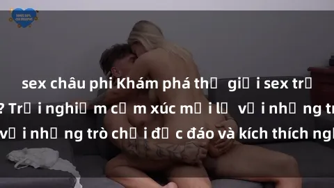 sex châu phi Khám phá thế giới sex trực tuyến: Hơn tuổi? Trải nghiệm cảm xúc mới lạ với những trò chơi độc đáo và kích thích người lớn