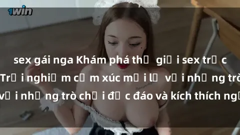 sex gái nga Khám phá thế giới sex trực tuyến: Hơn tuổi? Trải nghiệm cảm xúc mới lạ với những trò chơi độc đáo và kích thích người lớn