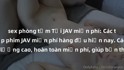 sex phòng tắm Tải JAV miễn phí: Các trang web cung cấp phim JAV miễn phí hàng đầu hiện nay. Các tác phẩm chất lượng cao, hoàn toàn miễn phí, giúp bạn thỏa mãn niềm đam mê mà không tốn kém.