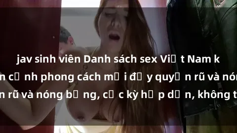 jav sinh viên Danh sách sex Việt Nam không che - Ảnh toàn cảnh phong cách mới đầy quyến rũ và nóng bỏng, cực kỳ hấp dẫn, không thể bỏ qua!