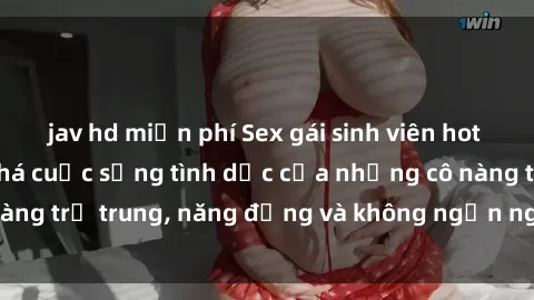 jav hd miễn phí Sex gái sinh viên hot nhất: Cùng khám phá cuộc sống tình dục của những cô nàng trẻ trung, năng động và không ngần ngại thử nghiệm!