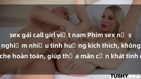 sex gái call girl việt nam Phim sex nữ sinh mới nhất: Trải nghiệm nhiều tình huống kích thích, không che hoàn toàn, giúp thỏa mãn cơn khát tình dục của các bạn trẻ