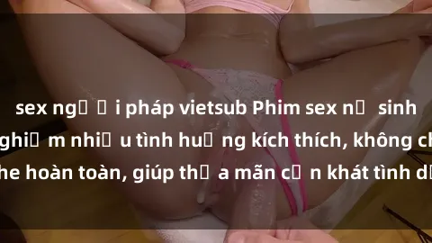 sex người pháp vietsub Phim sex nữ sinh mới nhất: Trải nghiệm nhiều tình huống kích thích, không che hoàn toàn, giúp thỏa mãn cơn khát tình dục của các bạn trẻ