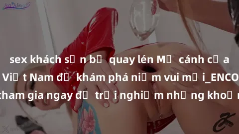 sex khách sạn bị quay lén Mở cánh cửa thế giới sex MILF Việt Nam để khám phá niềm vui mới_ENCODE_. Hãy tham gia ngay để trải nghiệm những khoảnh khắc đầy kích thích và đam mê.