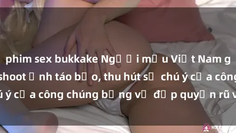 phim sex bukkake Người mẫu Việt Nam gây sốt với loạt shoot ảnh táo bạo, thu hút sự chú ý của công chúng bằng vẻ đẹp quyến rũ và gợi cảm.