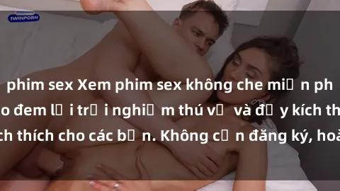 phim sex Xem phim sex không che miễn phí tại đây, đảm bảo đem lại trải nghiệm thú vị và đầy kích thích cho các bạn. Không cần đăng ký, hoàn toàn miễn phí.