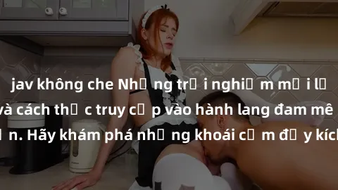 jav không che Những trải nghiệm mới lạ với sex tập thể và cách thức truy cập vào hành lang đam mê của bạn. Hãy khám phá những khoái cảm đầy kích thích với tập thể hấp dẫn!
