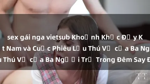 sex gái nga vietsub Khoảnh Khắc Đầy Kịch Tính: Sex  Việt Nam và Cuộc Phiêu Lưu Thú Vị của Ba Người Trẻ Trong Đêm Say Đắm