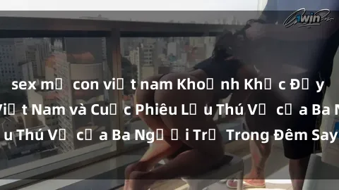 sex mẹ con việt nam Khoảnh Khắc Đầy Kịch Tính: Sex  Việt Nam và Cuộc Phiêu Lưu Thú Vị của Ba Người Trẻ Trong Đêm Say Đắm