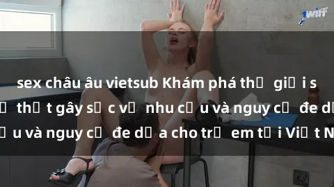 sex châu âu vietsub Khám phá thế giới sex loli Việt Nam: Sự thật gây sốc về nhu cầu và nguy cơ đe dọa cho trẻ em tại Việt Nam