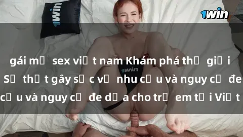 gái mỹ sex việt nam Khám phá thế giới sex loli Việt Nam: Sự thật gây sốc về nhu cầu và nguy cơ đe dọa cho trẻ em tại Việt Nam