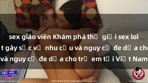 sex giáo viên Khám phá thế giới sex loli Việt Nam: Sự thật gây sốc về nhu cầu và nguy cơ đe dọa cho trẻ em tại Việt Nam