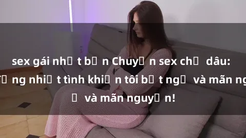 sex gái nhật bản Chuyện sex chị dâu: hành động nhiệt tình khiến tôi bất ngờ và mãn nguyện!
