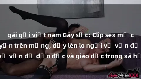 gái gọi việt nam Gây sốc: Clip sex mẹ con Việt Nam lan truyền trên mạng, dấy lên lo ngại về vấn đề đạo đức và giáo dục trong xã hội hiện nay.