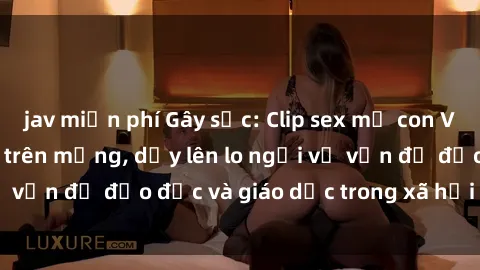 jav miễn phí Gây sốc: Clip sex mẹ con Việt Nam lan truyền trên mạng, dấy lên lo ngại về vấn đề đạo đức và giáo dục trong xã hội hiện nay.