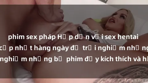phim sex pháp Hấp dẫn với sex hentai vietsub mới nhất, cập nhật hàng ngày để trải nghiệm những bộ phim đầy kích thích và hấp dẫn.