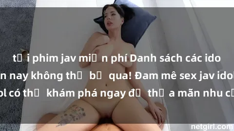 tải phim jav miễn phí Danh sách các idol JAV hot nhất hiện nay không thể bỏ qua! Đam mê sex jav idol có thể khám phá ngay để thỏa mãn nhu cầu giải trí của mình!